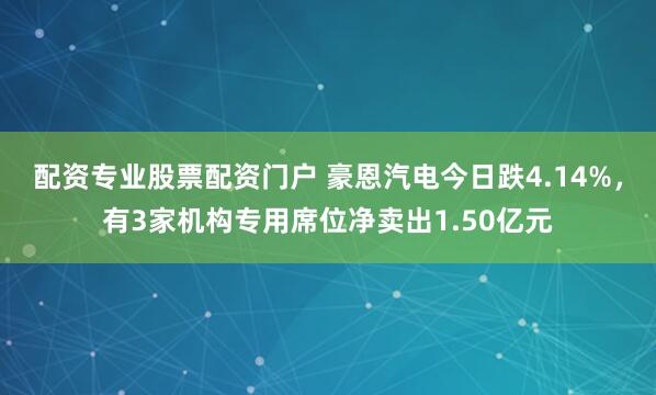 配资专业股票配资门户 豪恩汽电今日跌4.14%，有3家机构专用席位净卖出1.50亿元