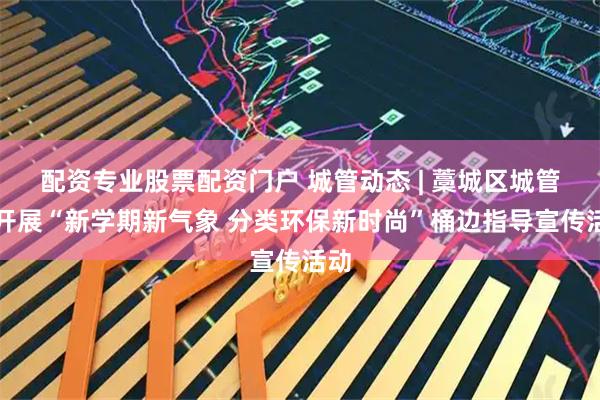 配资专业股票配资门户 城管动态 | 藁城区城管局开展“新学期新气象 分类环保新时尚”桶边指导宣传活动