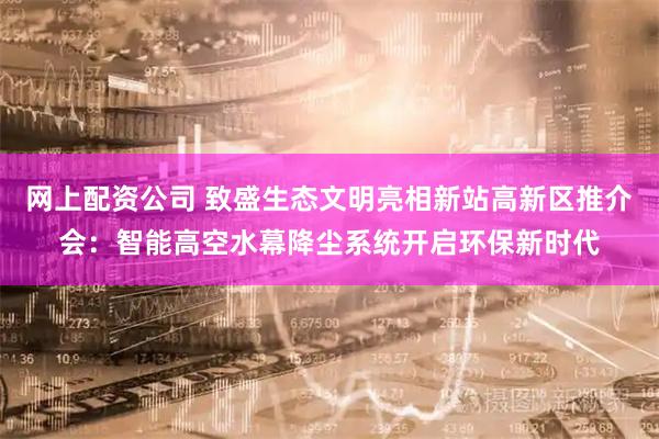 网上配资公司 致盛生态文明亮相新站高新区推介会：智能高空水幕降尘系统开启环保新时代