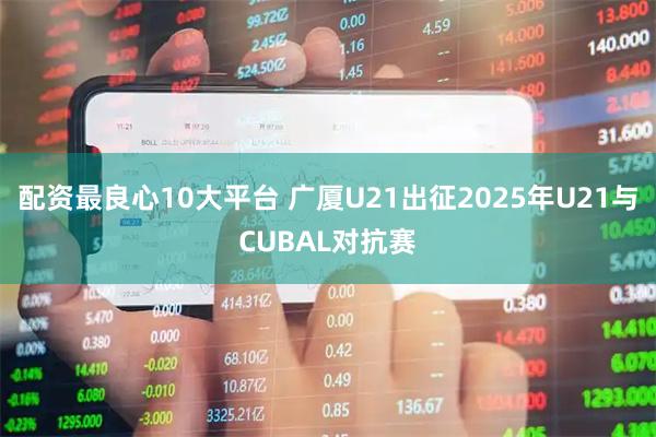 配资最良心10大平台 广厦U21出征2025年U21与CUBAL对抗赛