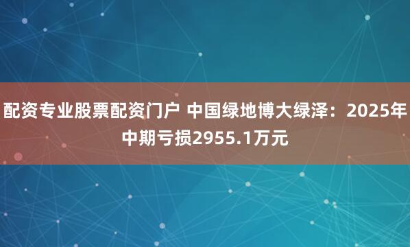 配资专业股票配资门户 中国绿地博大绿泽：2025年中期亏损2955.1万元