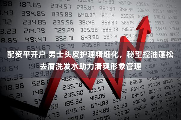 配资平开户 男士头皮护理精细化，秘望控油蓬松去屑洗发水助力清爽形象管理