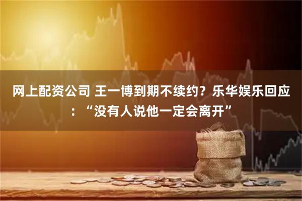 网上配资公司 王一博到期不续约？乐华娱乐回应：“没有人说他一定会离开”