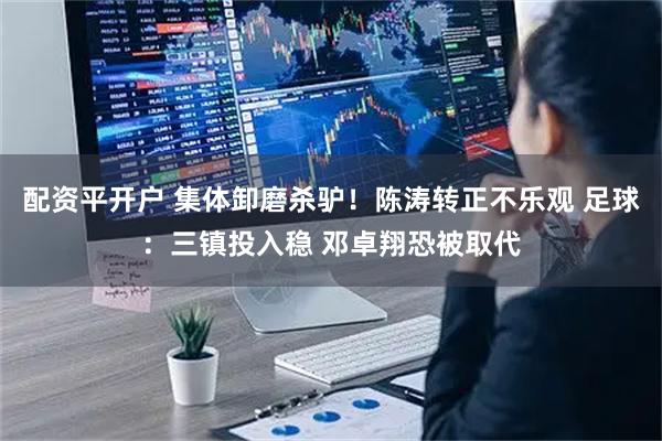配资平开户 集体卸磨杀驴！陈涛转正不乐观 足球：三镇投入稳 邓卓翔恐被取代