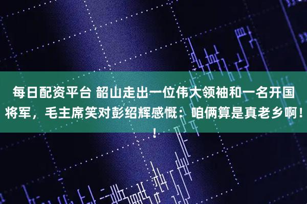 每日配资平台 韶山走出一位伟大领袖和一名开国将军，毛主席笑对彭绍辉感慨：咱俩算是真老乡啊！