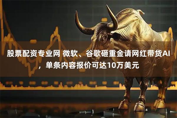 股票配资专业网 微软、谷歌砸重金请网红带货AI，单条内容报价可达10万美元