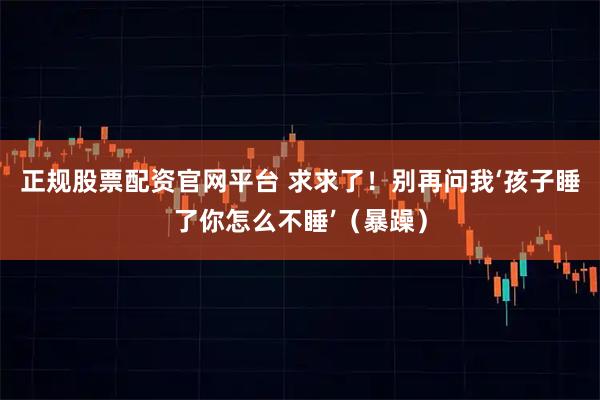 正规股票配资官网平台 求求了！别再问我‘孩子睡了你怎么不睡’（暴躁）