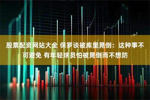 股票配资网站大全 保罗谈被库里晃倒：这种事不可避免 有年轻球员怕被晃倒而不想防