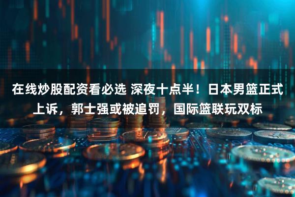 在线炒股配资看必选 深夜十点半！日本男篮正式上诉，郭士强或被追罚，国际篮联玩双标