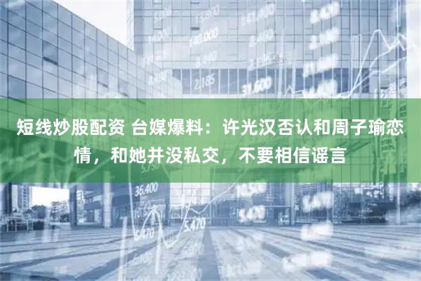 短线炒股配资 台媒爆料：许光汉否认和周子瑜恋情，和她并没私交，不要相信谣言