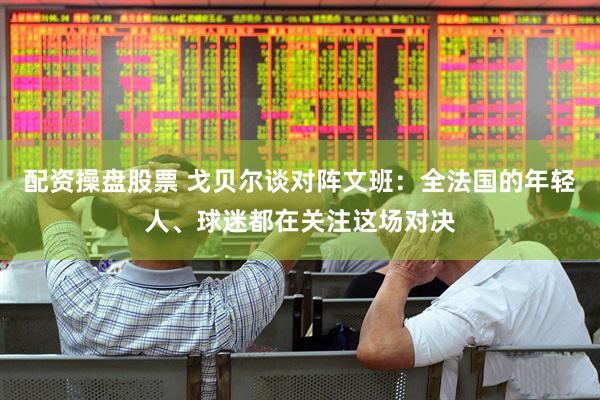 配资操盘股票 戈贝尔谈对阵文班：全法国的年轻人、球迷都在关注这场对决