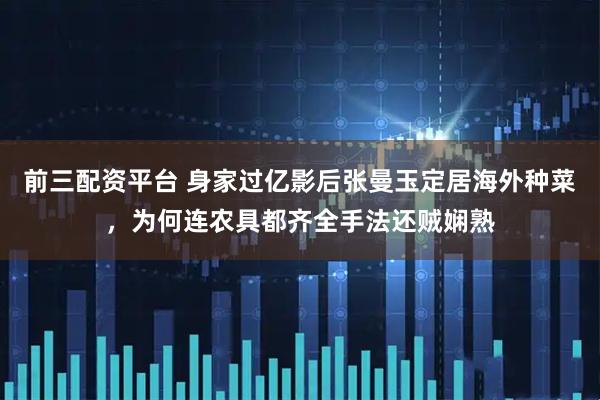 前三配资平台 身家过亿影后张曼玉定居海外种菜，为何连农具都齐全手法还贼娴熟