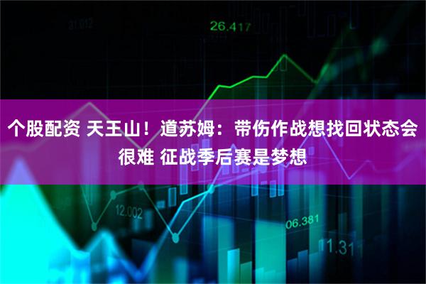 个股配资 天王山！道苏姆：带伤作战想找回状态会很难 征战季后赛是梦想