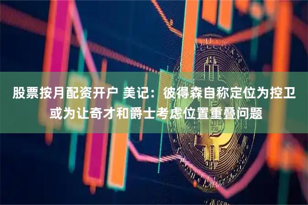 股票按月配资开户 美记：彼得森自称定位为控卫 或为让奇才和爵士考虑位置重叠问题