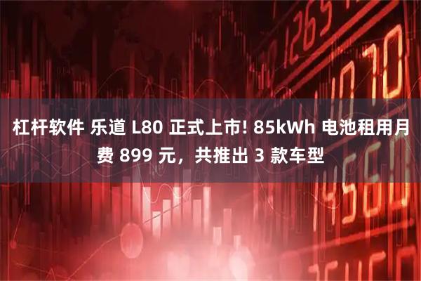 杠杆软件 乐道 L80 正式上市! 85kWh 电池租用月费 899 元，共推出 3 款车型