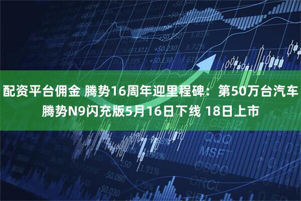 配资平台佣金 腾势16周年迎里程碑：第50万台汽车腾势N9闪充版5月16日下线 18日上市