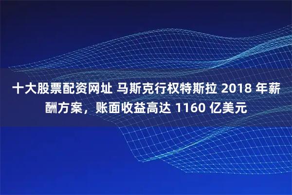 十大股票配资网址 马斯克行权特斯拉 2018 年薪酬方案，账面收益高达 1160 亿美元