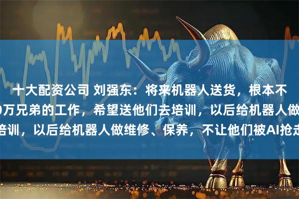十大配资公司 刘强东：将来机器人送货，根本不需要快递员；要保住70万兄弟的工作，希望送他们去培训，以后给机器人做维修、保养，不让他们被AI抢走饭碗