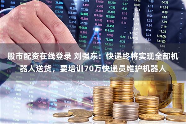 股市配资在线登录 刘强东：快递终将实现全部机器人送货，要培训70万快递员维护机器人