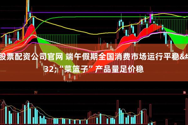 股票配资公司官网 端午假期全国消费市场运行平稳 “菜篮子”产品量足价稳